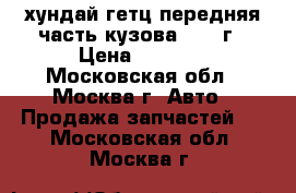 хундай гетц передняя часть кузова 2005 г › Цена ­ 4 200 - Московская обл., Москва г. Авто » Продажа запчастей   . Московская обл.,Москва г.
